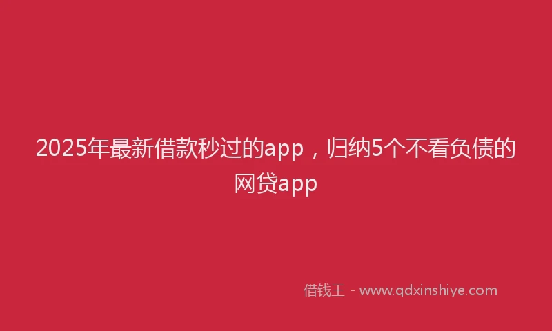 2025年最新借款秒过的app，归纳5个不看负债的网贷app
