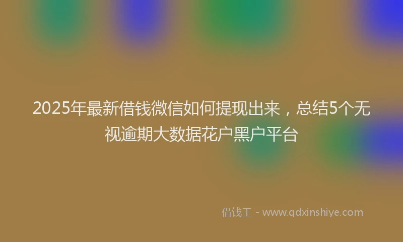 2025年最新借钱微信如何提现出来，总结5个无视逾期大数据花户黑户平台