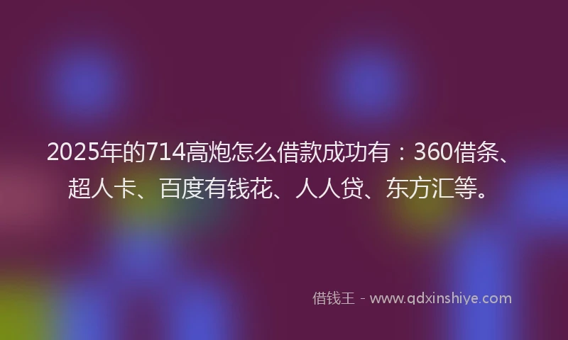 2025年的714高炮怎么借款成功有：360借条、超人卡、百度有钱花、人人贷、东方汇等。