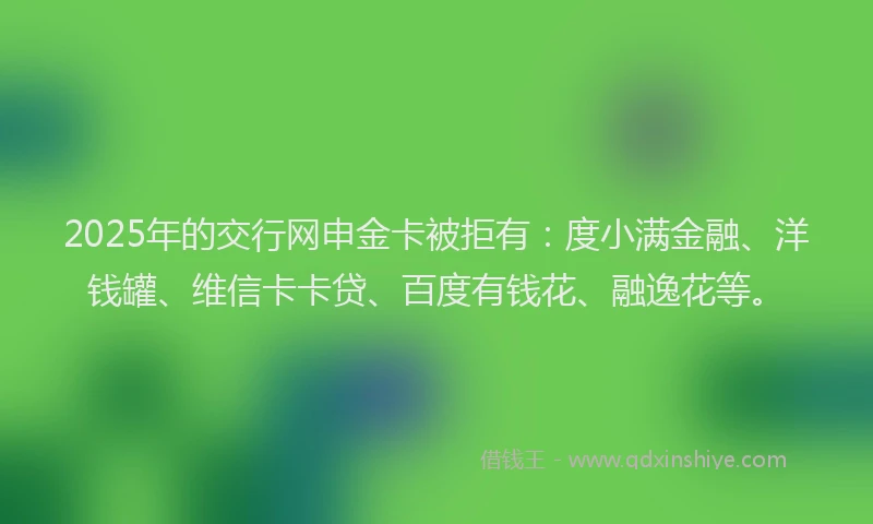 2025年的交行网申金卡被拒有：度小满金融、洋钱罐、维信卡卡贷、百度有钱花、融逸花等。