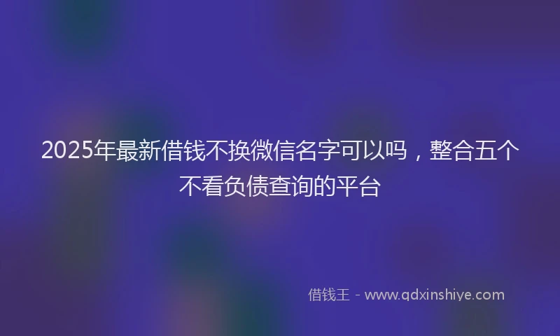 2025年最新借钱不换微信名字可以吗，整合五个不看负债查询的平台