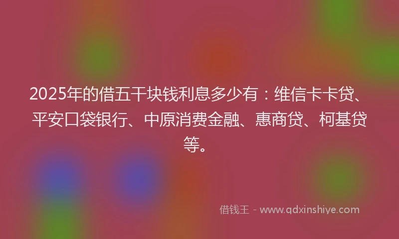 2025年的借五干块钱利息多少有：维信卡卡贷、平安口袋银行、中原消费金融、惠商贷、柯基贷等。