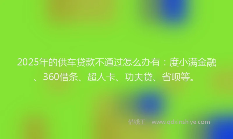 2025年的供车贷款不通过怎么办有：度小满金融、360借条、超人卡、功夫贷、省呗等。