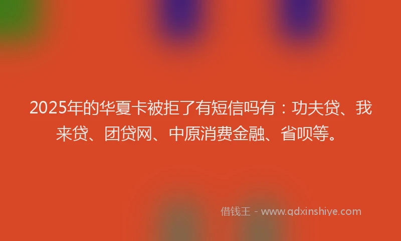 2025年的华夏卡被拒了有短信吗有：功夫贷、我来贷、团贷网、中原消费金融、省呗等。