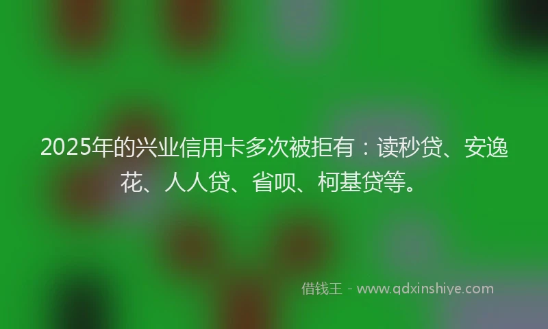 2025年的兴业信用卡多次被拒有：读秒贷、安逸花、人人贷、省呗、柯基贷等。