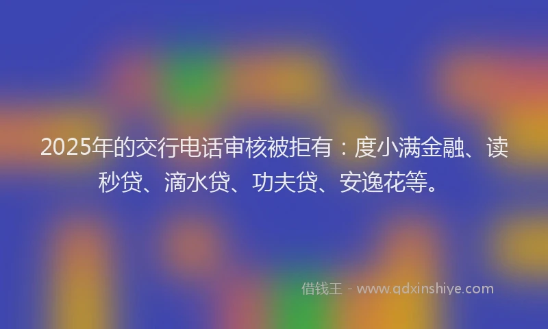 2025年的交行电话审核被拒有：度小满金融、读秒贷、滴水贷、功夫贷、安逸花等。