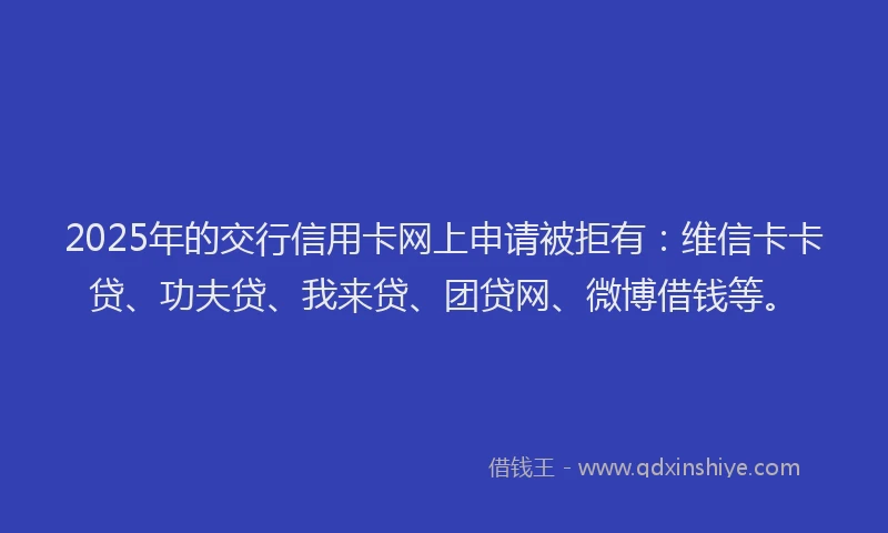 2025年的交行信用卡网上申请被拒有：维信卡卡贷、功夫贷、我来贷、团贷网、微博借钱等。