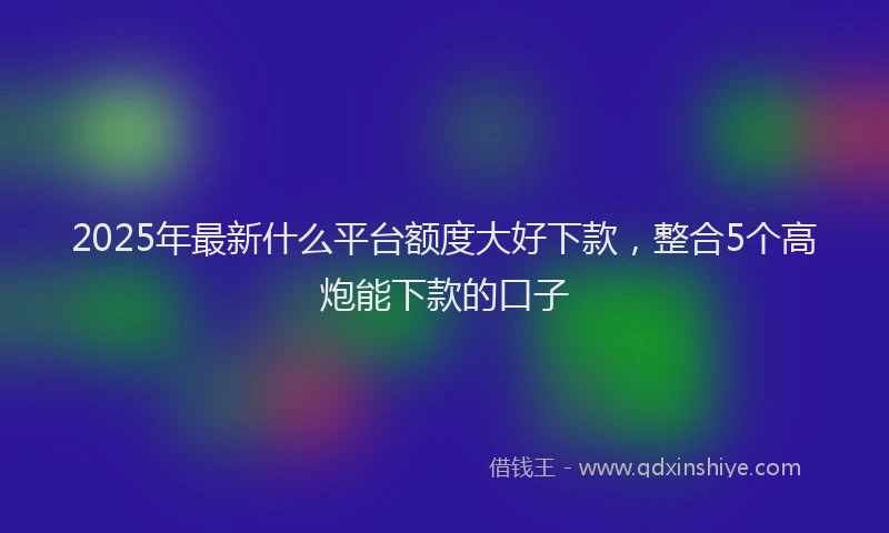 2025年最新什么平台额度大好下款，整合5个高炮能下款的口子