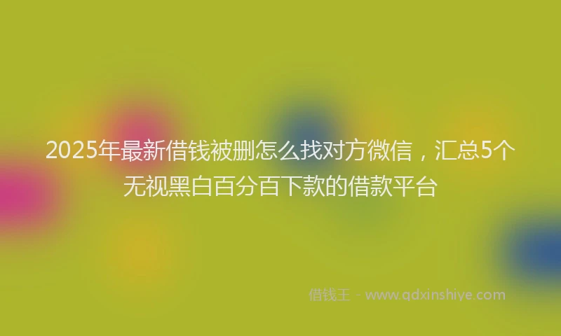 2025年最新借钱被删怎么找对方微信，汇总5个无视黑白百分百下款的借款平台