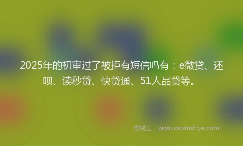 2025年的初审过了被拒有短信吗有：e微贷、还呗、读秒贷、快贷通、51人品贷等。