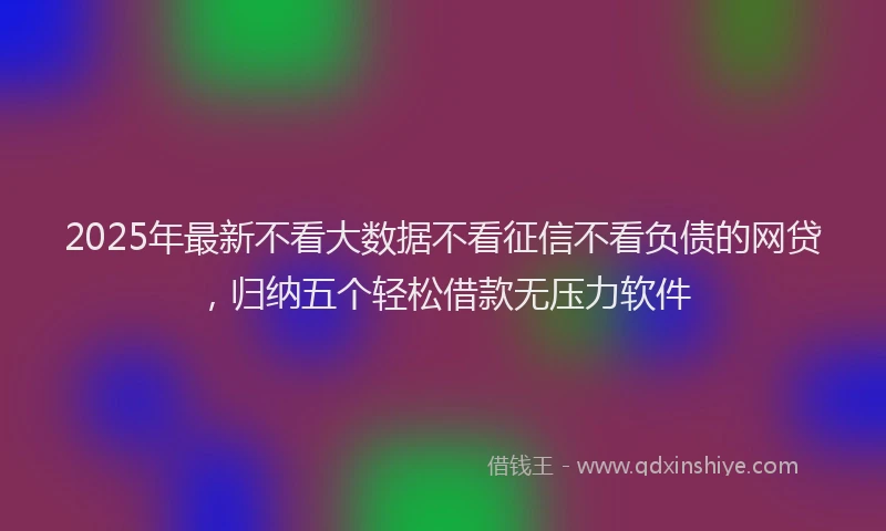 2025年最新不看大数据不看征信不看负债的网贷，归纳五个轻松借款无压力软件