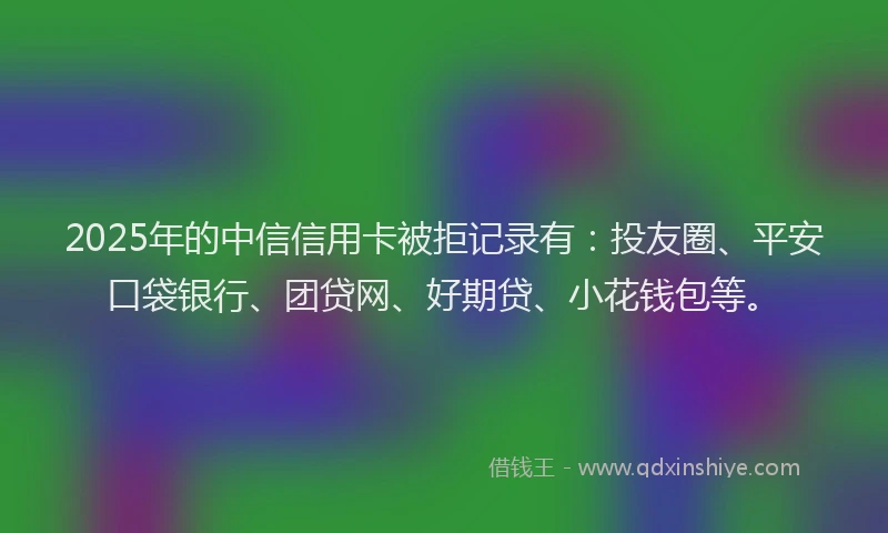2025年的中信信用卡被拒记录有：投友圈、平安口袋银行、团贷网、好期贷、小花钱包等。