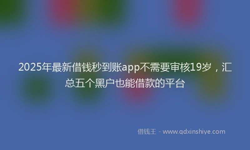 2025年最新借钱秒到账app不需要审核19岁，汇总五个黑户也能借款的平台
