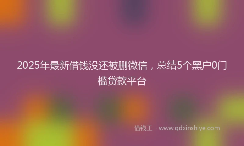 2025年最新借钱没还被删微信，总结5个黑户0门槛贷款平台
