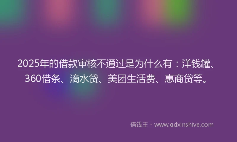 2025年的借款审核不通过是为什么有：洋钱罐、360借条、滴水贷、美团生活费、惠商贷等。