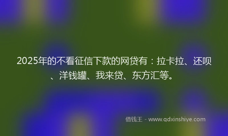 2025年的不看征信下款的网贷有：拉卡拉、还呗、洋钱罐、我来贷、东方汇等。