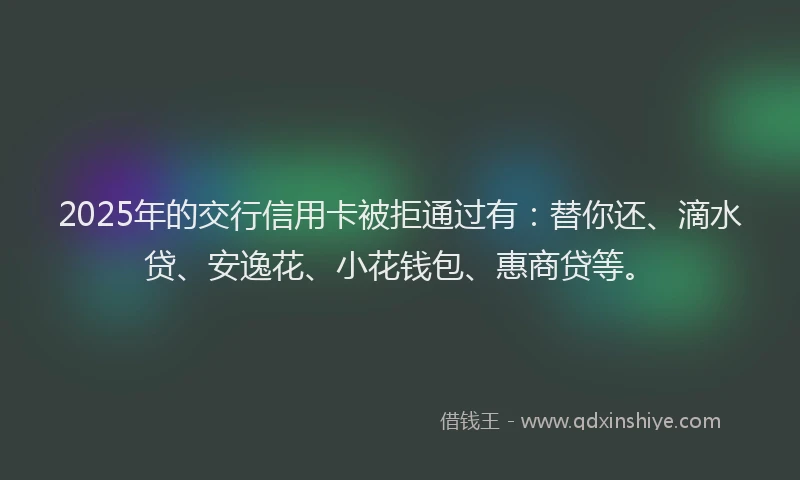 2025年的交行信用卡被拒通过有：替你还、滴水贷、安逸花、小花钱包、惠商贷等。