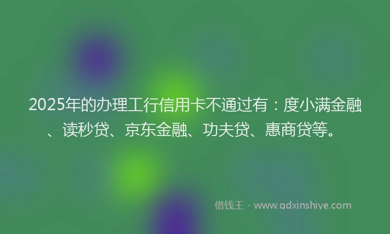 2025年的办理工行信用卡不通过有：度小满金融、读秒贷、京东金融、功夫贷、惠商贷等。