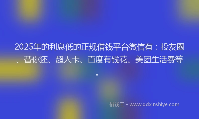 2025年的利息低的正规借钱平台微信有：投友圈、替你还、超人卡、百度有钱花、美团生活费等。