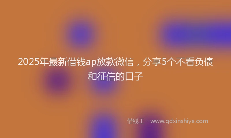 2025年最新借钱ap放款微信，分享5个不看负债和征信的口子