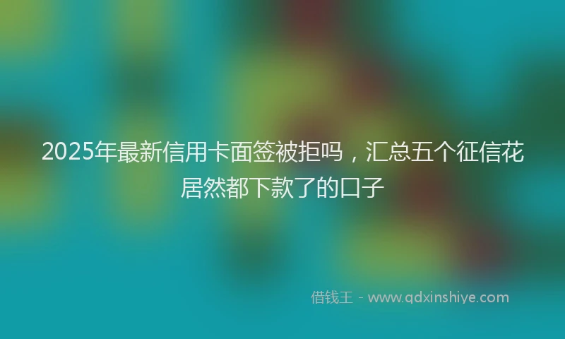 2025年最新信用卡面签被拒吗，汇总五个征信花居然都下款了的口子
