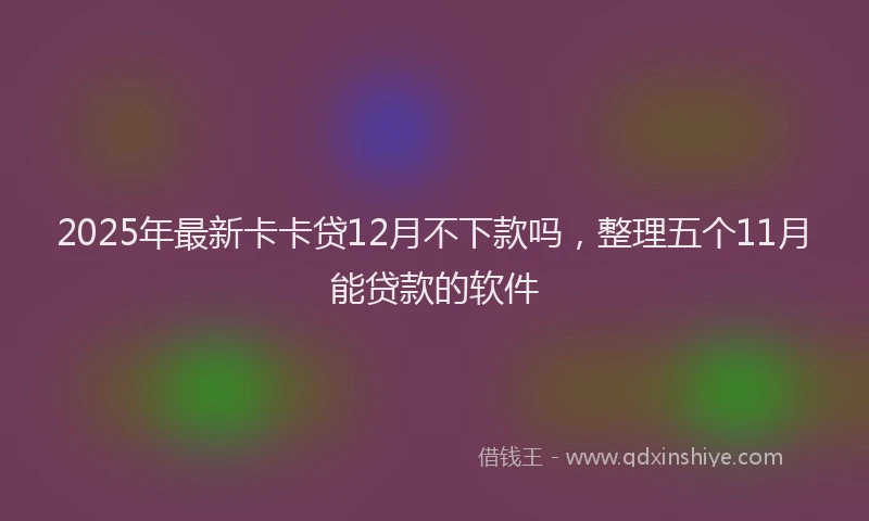 2025年最新卡卡贷12月不下款吗，整理五个11月能贷款的软件
