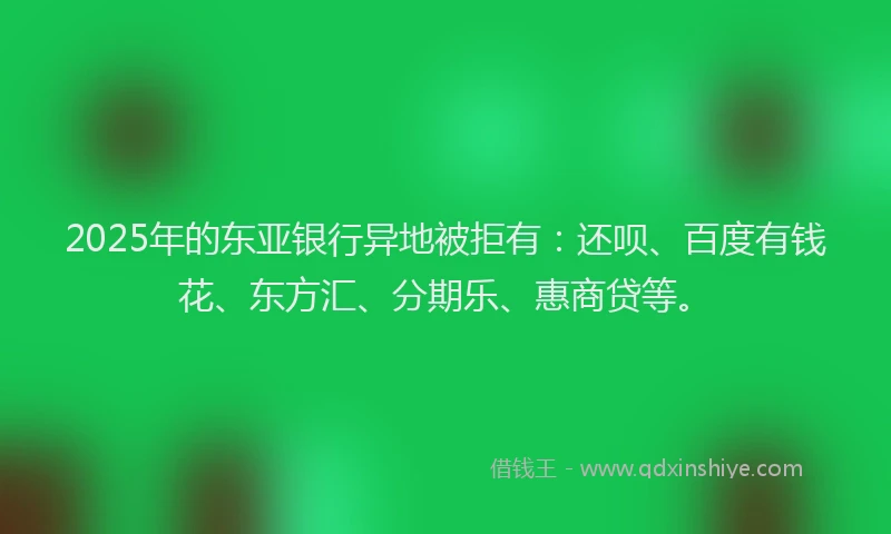 2025年的东亚银行异地被拒有：还呗、百度有钱花、东方汇、分期乐、惠商贷等。