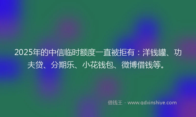 2025年的中信临时额度一直被拒有：洋钱罐、功夫贷、分期乐、小花钱包、微博借钱等。