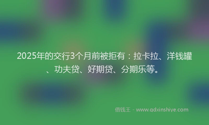 2025年的交行3个月前被拒有：拉卡拉、洋钱罐、功夫贷、好期贷、分期乐等。