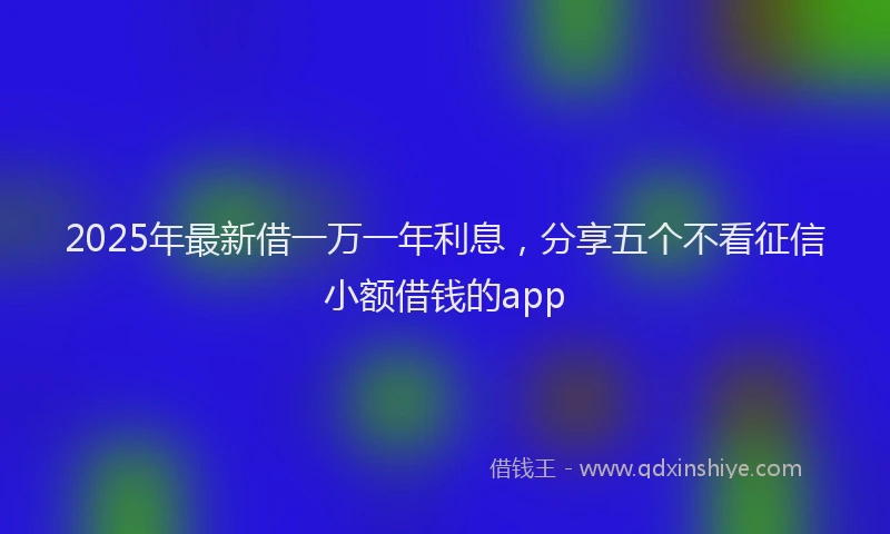 2025年最新借一万一年利息，分享五个不看征信小额借钱的app