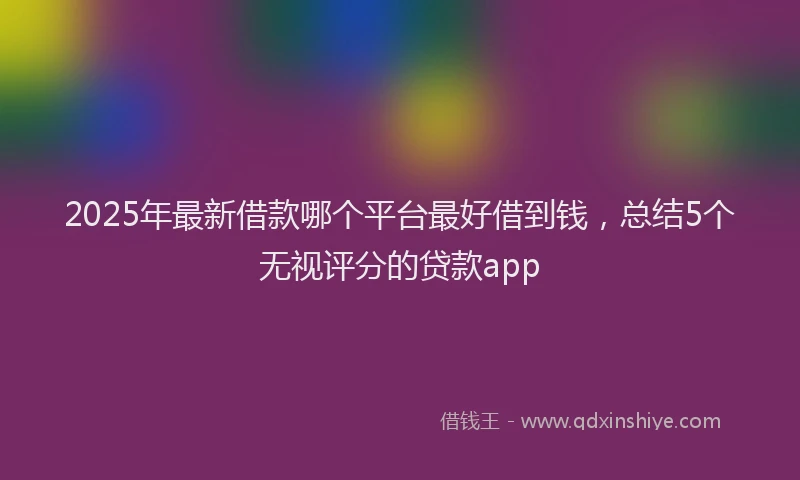 2025年最新借款哪个平台最好借到钱，总结5个无视评分的贷款app