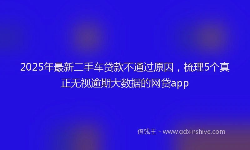 2025年最新二手车贷款不通过原因，梳理5个真正无视逾期大数据的网贷app