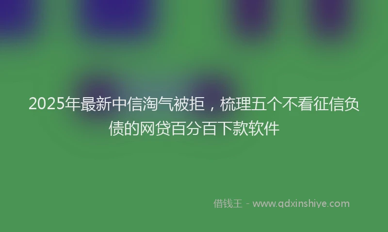 2025年最新中信淘气被拒，梳理五个不看征信负债的网贷百分百下款软件