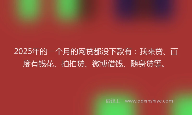 2025年的一个月的网贷都没下款有：我来贷、百度有钱花、拍拍贷、微博借钱、随身贷等。