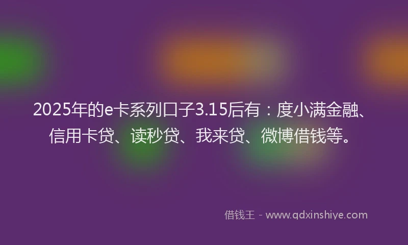 2025年的e卡系列口子3.15后有：度小满金融、信用卡贷、读秒贷、我来贷、微博借钱等。