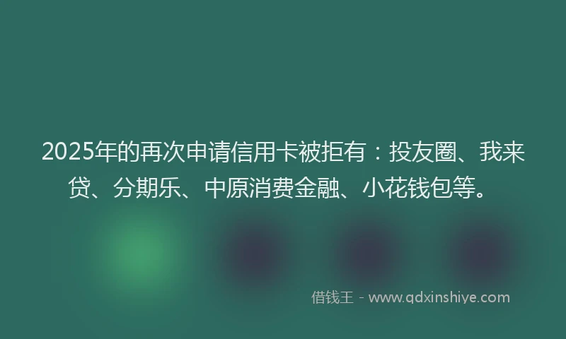 2025年的再次申请信用卡被拒有：投友圈、我来贷、分期乐、中原消费金融、小花钱包等。