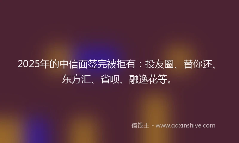 2025年的中信面签完被拒有：投友圈、替你还、东方汇、省呗、融逸花等。