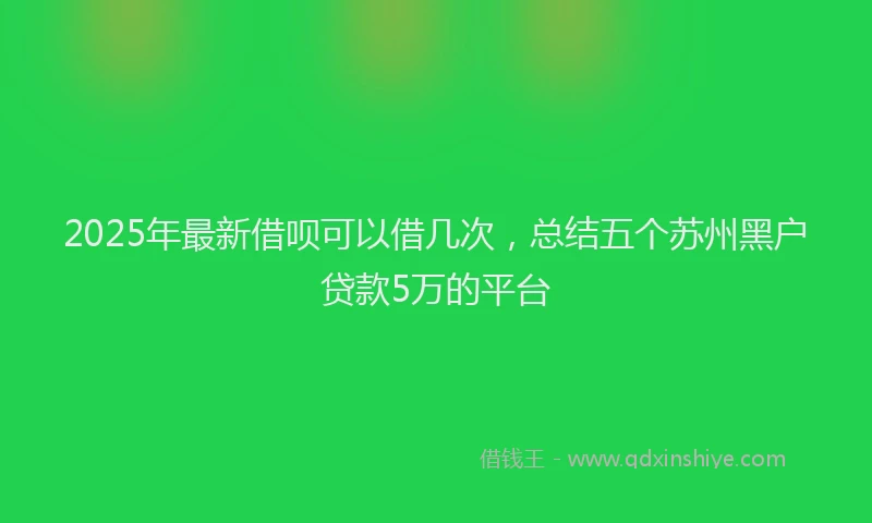 2025年最新借呗可以借几次，总结五个苏州黑户贷款5万的平台