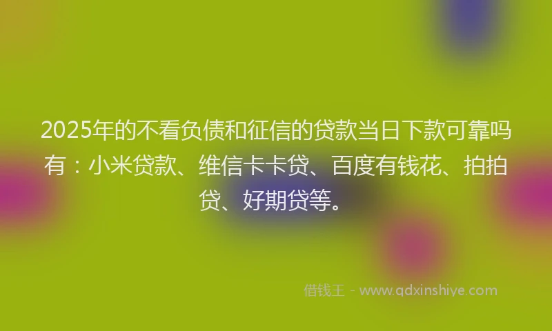 2025年的不看负债和征信的贷款当日下款可靠吗有：小米贷款、维信卡卡贷、百度有钱花、拍拍贷、好期贷等。