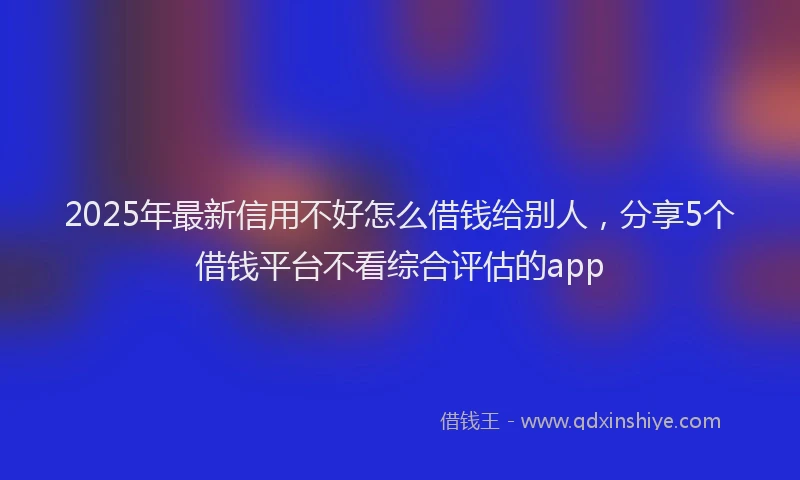2025年最新信用不好怎么借钱给别人，分享5个借钱平台不看综合评估的app