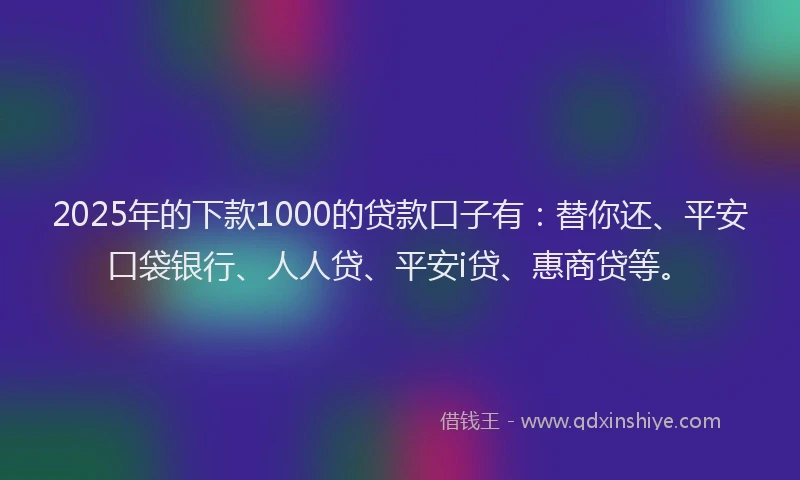 2025年的下款1000的贷款口子有：替你还、平安口袋银行、人人贷、平安i贷、惠商贷等。