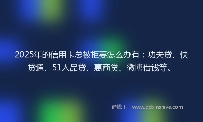 2025年的信用卡总被拒要怎么办有：功夫贷、快贷通、51人品贷、惠商贷、微博借钱等。