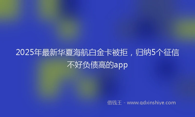 2025年最新华夏海航白金卡被拒，归纳5个征信不好负债高的app
