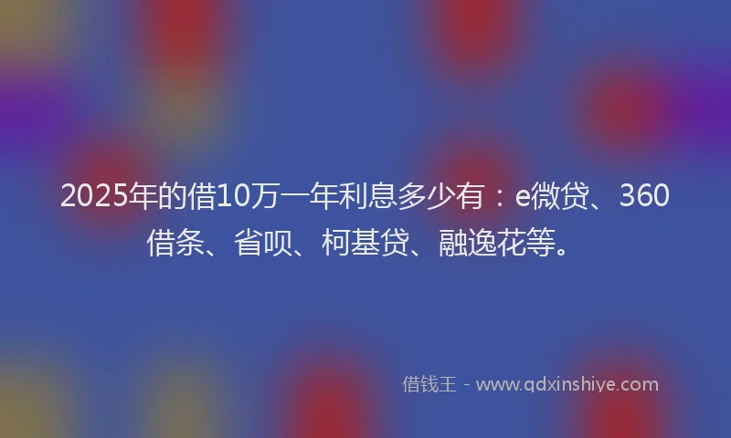 2025年的借10万一年利息多少有：e微贷、360借条、省呗、柯基贷、融逸花等。