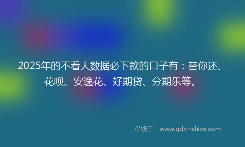 2025年的不看大数据必下款的口子有：替你还、花呗、安逸花、好期贷、分期乐等。