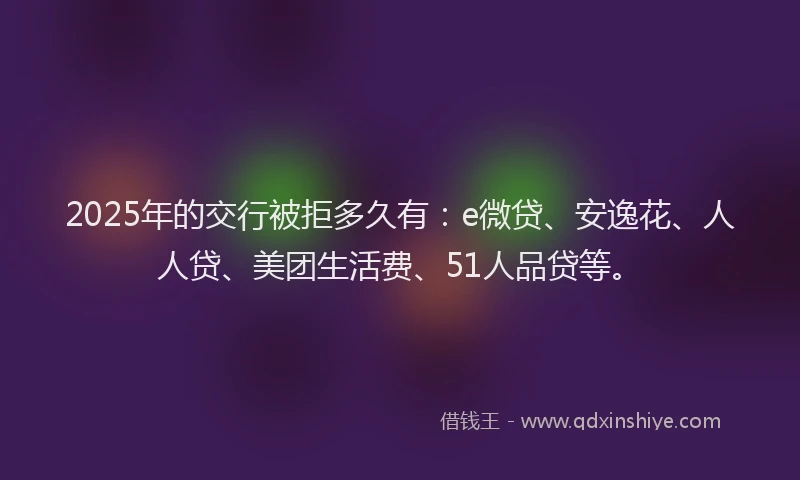 2025年的交行被拒多久有：e微贷、安逸花、人人贷、美团生活费、51人品贷等。