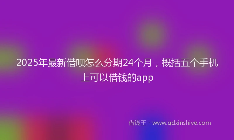 2025年最新借呗怎么分期24个月，概括五个手机上可以借钱的app