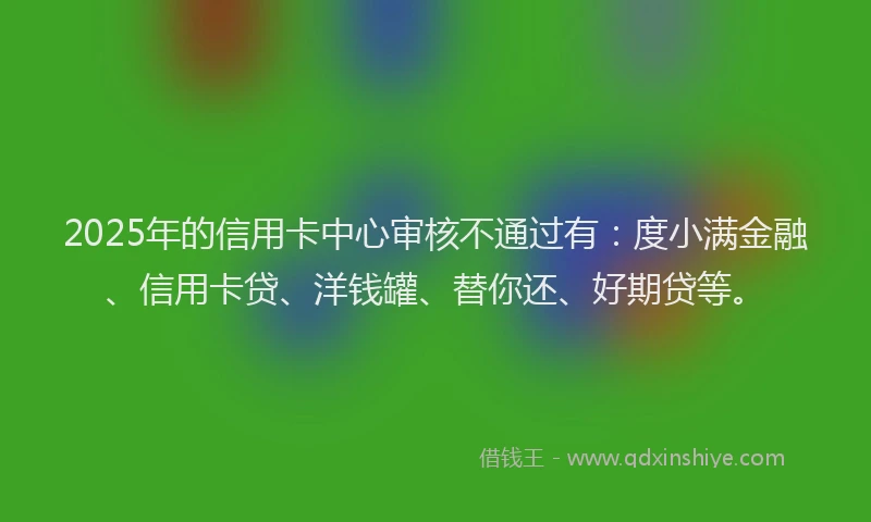 2025年的信用卡中心审核不通过有：度小满金融、信用卡贷、洋钱罐、替你还、好期贷等。