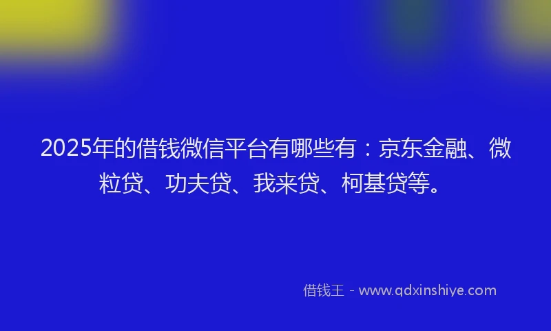 2025年的借钱微信平台有哪些有：京东金融、微粒贷、功夫贷、我来贷、柯基贷等。
