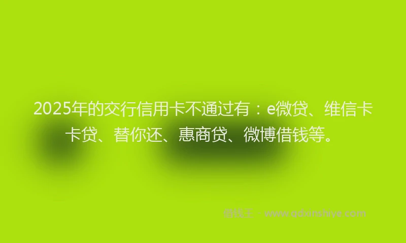 2025年的交行信用卡不通过有：e微贷、维信卡卡贷、替你还、惠商贷、微博借钱等。